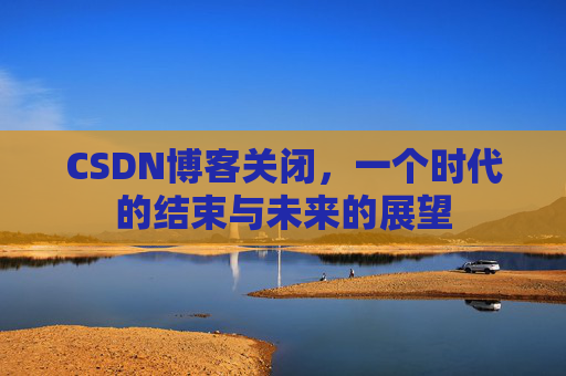 CSDN博客关闭,一个时代的结束与未来的展望 CSDN博客关闭,一个时代的结束与未来的展望